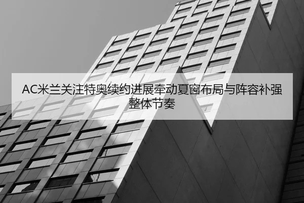 AC米兰关注特奥续约进展牵动夏窗布局与阵容补强整体节奏