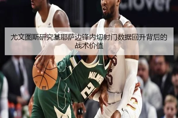 尤文图斯研究基耶萨边锋内切射门数据回升背后的战术价值