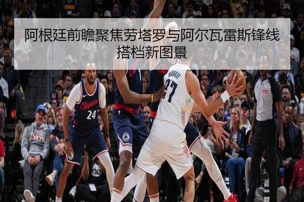 阿根廷前瞻聚焦劳塔罗与阿尔瓦雷斯锋线搭档新图景
