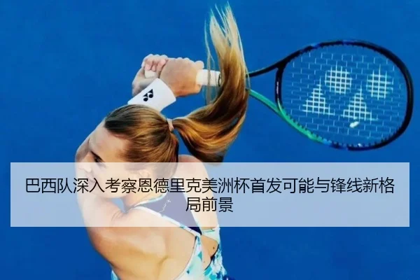 巴西队深入考察恩德里克美洲杯首发可能与锋线新格局前景